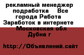 рекламный менеджер (подработка) - Все города Работа » Заработок в интернете   . Московская обл.,Дубна г.